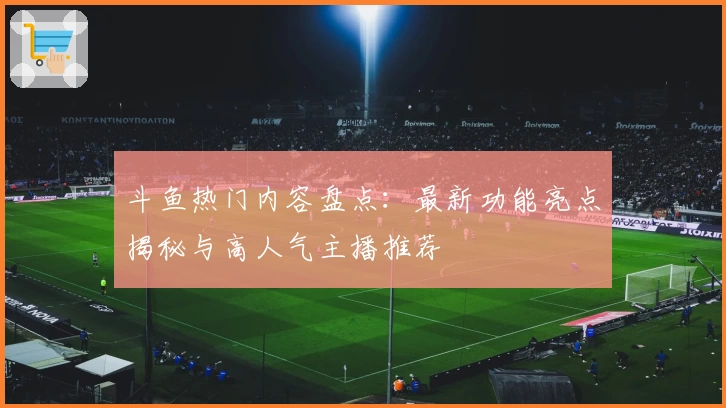 斗鱼热门内容盘点:最新功能亮点揭秘与高人气主播推荐