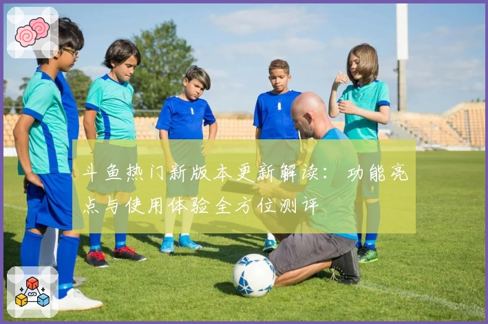 斗鱼热门新版本更新解读:功能亮点与使用体验全方位测评