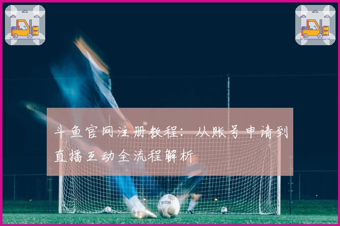 斗鱼官网注册教程：从账号申请到直播互动全流程解析