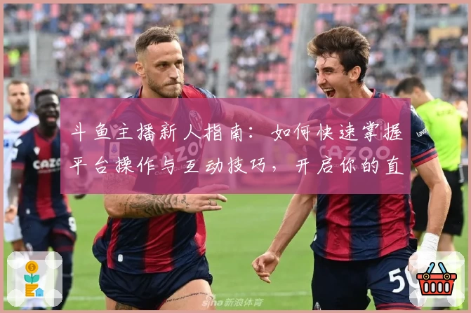 斗鱼主播新人指南：如何快速掌握平台操作与互动技巧，开启你的直播之旅