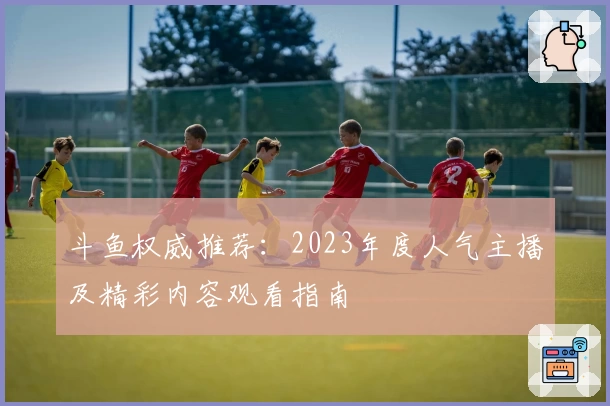 斗鱼权威推荐：2023年度人气主播及精彩内容观看指南