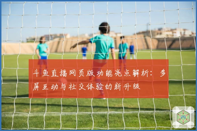 斗鱼直播网页版功能亮点解析：多屏互动与社交体验的新升级