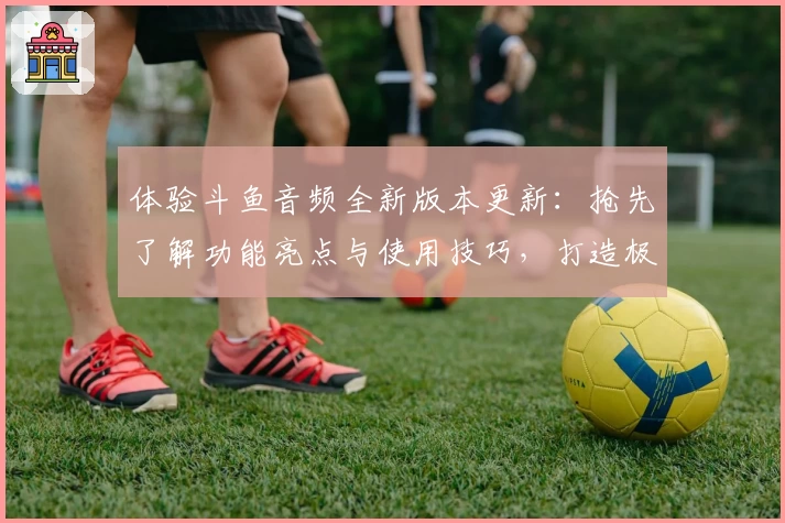 体验斗鱼音频全新版本更新：抢先了解功能亮点与使用技巧，打造极致听觉享受