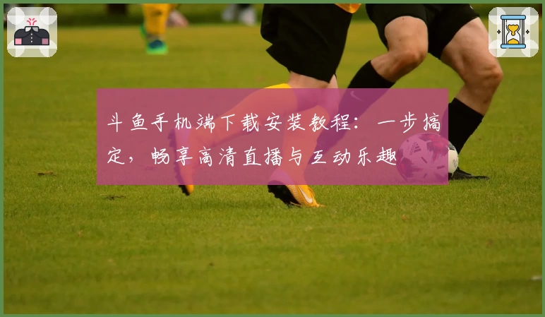 斗鱼手机端下载安装教程：一步搞定，畅享高清直播与互动乐趣