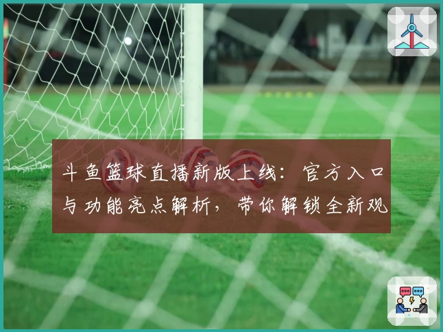 斗鱼篮球直播新版上线：官方入口与功能亮点解析，带你解锁全新观赛体验