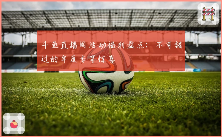 斗鱼直播间活动福利盘点：不可错过的年度专享惊喜