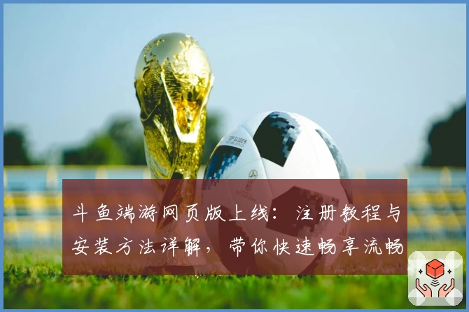 斗鱼端游网页版上线：注册教程与安装方法详解，带你快速畅享流畅直播体验