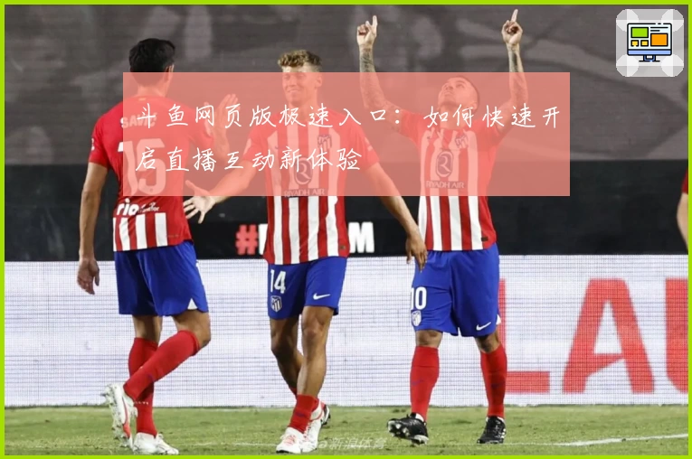 斗鱼网页版极速入口：如何快速开启直播互动新体验