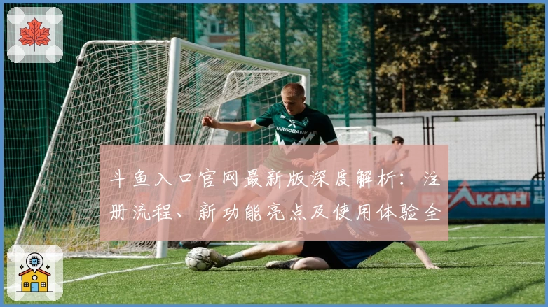 斗鱼入口官网最新版深度解析：注册流程、新功能亮点及使用体验全曝光