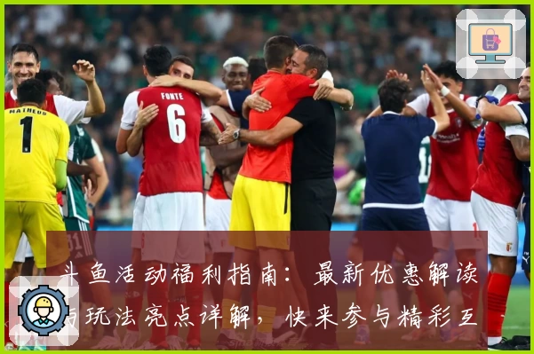 斗鱼活动福利指南：最新优惠解读与玩法亮点详解，快来参与精彩互动