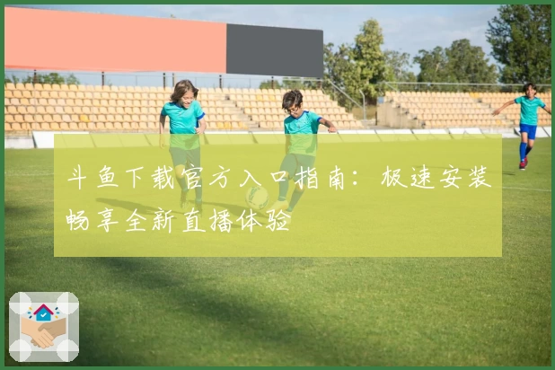 斗鱼下载官方入口指南：极速安装畅享全新直播体验