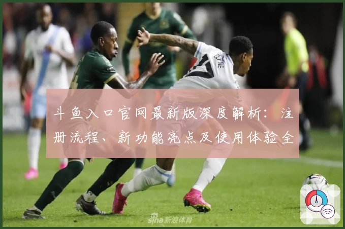 斗鱼入口官网最新版深度解析：注册流程、新功能亮点及使用体验全曝光