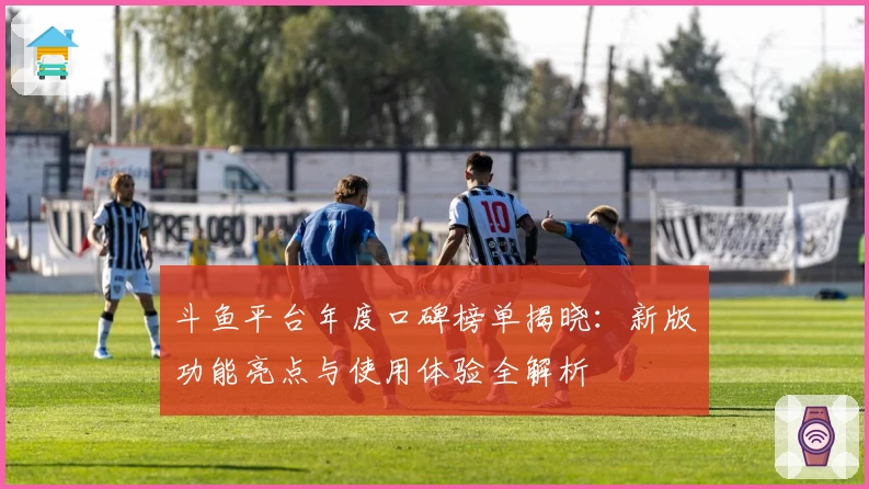 斗鱼平台年度口碑榜单揭晓：新版功能亮点与使用体验全解析