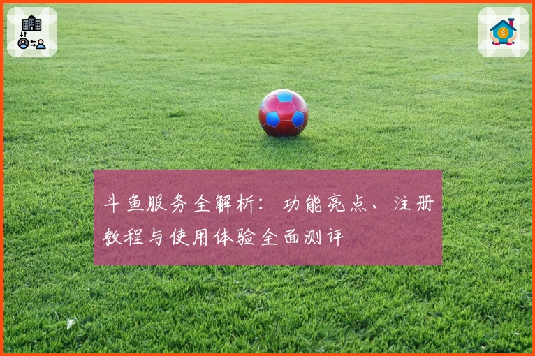 斗鱼服务全解析:功能亮点、注册教程与使用体验全面测评