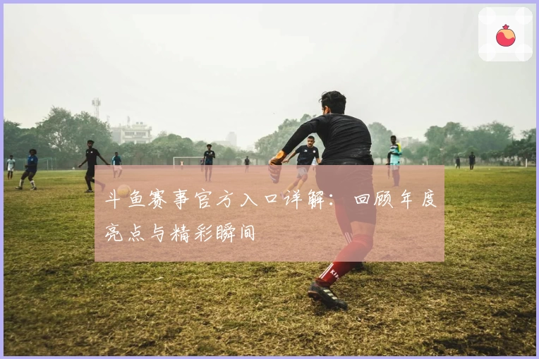 斗鱼赛事官方入口详解：回顾年度亮点与精彩瞬间