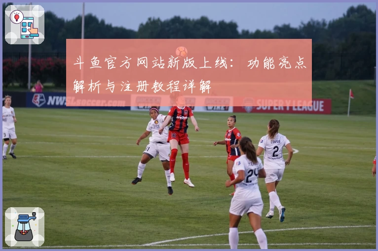 斗鱼官方网站新版上线：功能亮点解析与注册教程详解