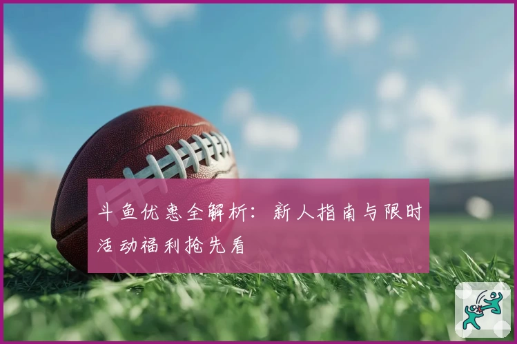 斗鱼优惠全解析：新人指南与限时活动福利抢先看