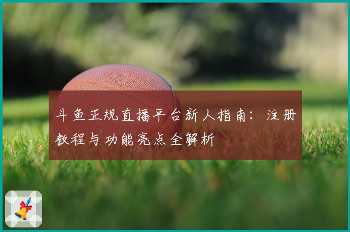 斗鱼正规直播平台新人指南：注册教程与功能亮点全解析