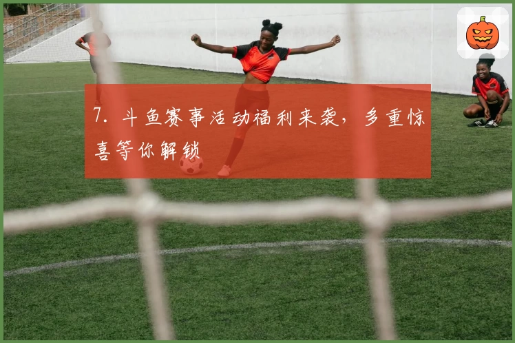 7. 斗鱼赛事活动福利来袭，多重惊喜等你解锁