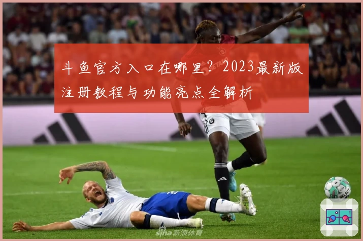斗鱼官方入口在哪里？2023最新版注册教程与功能亮点全解析