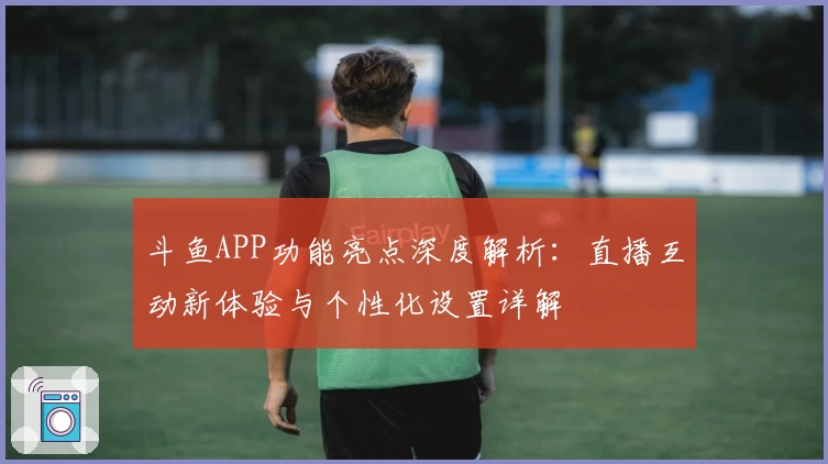 斗鱼APP功能亮点深度解析：直播互动新体验与个性化设置详解