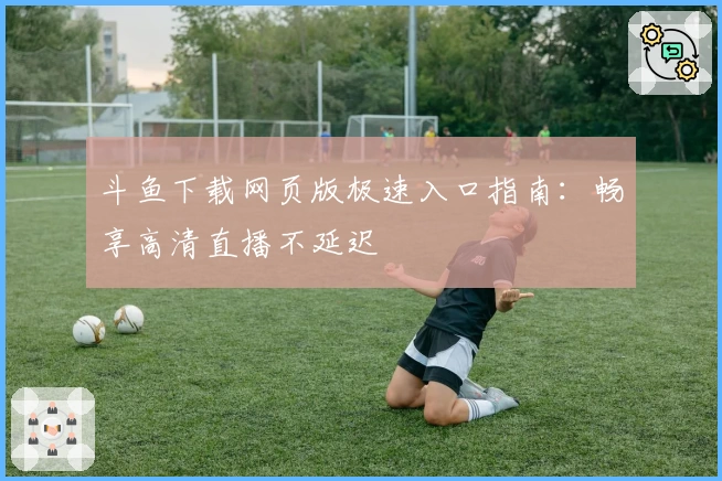 斗鱼下载网页版极速入口指南：畅享高清直播不延迟