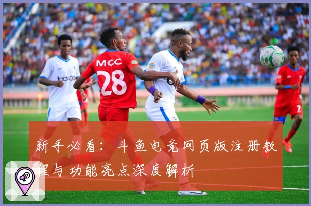 新手必看：斗鱼电竞网页版注册教程与功能亮点深度解析