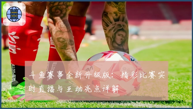 斗鱼赛事全新升级版：精彩比赛实时直播与互动亮点详解