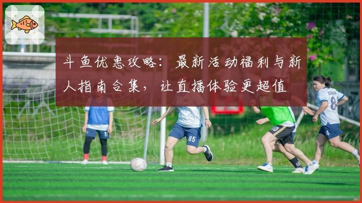 斗鱼优惠攻略：最新活动福利与新人指南合集，让直播体验更超值