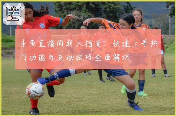 斗鱼直播间新人指南：快速上手热门功能与互动技巧全面解析