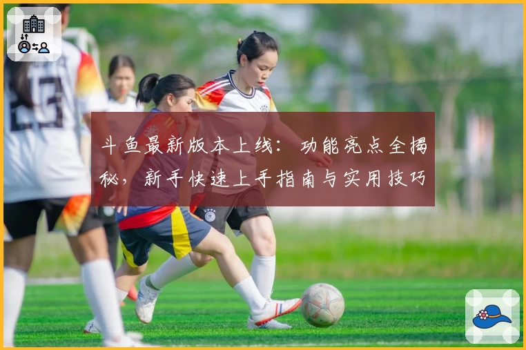 斗鱼最新版本上线：功能亮点全揭秘，新手快速上手指南与实用技巧分享