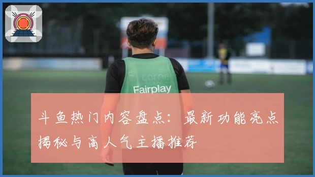 斗鱼热门内容盘点：最新功能亮点揭秘与高人气主播推荐