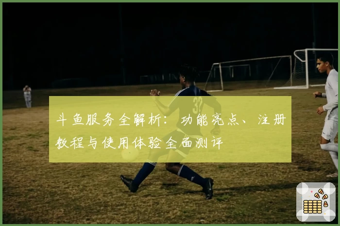 斗鱼服务全解析：功能亮点、注册教程与使用体验全面测评