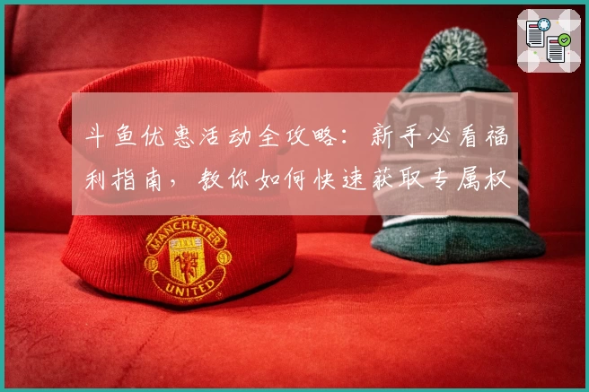 斗鱼优惠活动全攻略：新手必看福利指南，教你如何快速获取专属权益