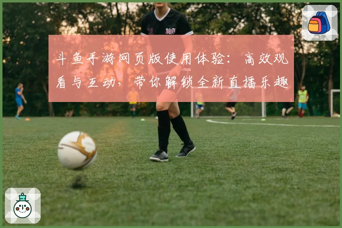 斗鱼手游网页版使用体验：高效观看与互动，带你解锁全新直播乐趣