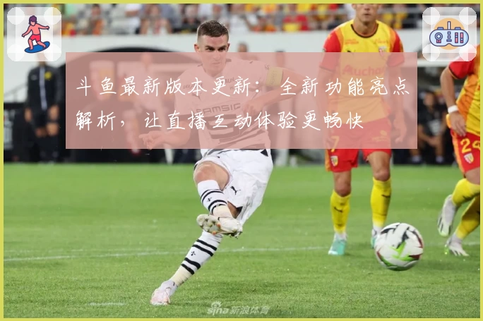 斗鱼最新版本更新：全新功能亮点解析，让直播互动体验更畅快