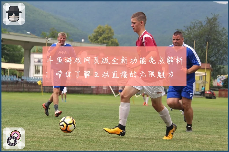 斗鱼游戏网页版全新功能亮点解析：带你了解互动直播的无限魅力