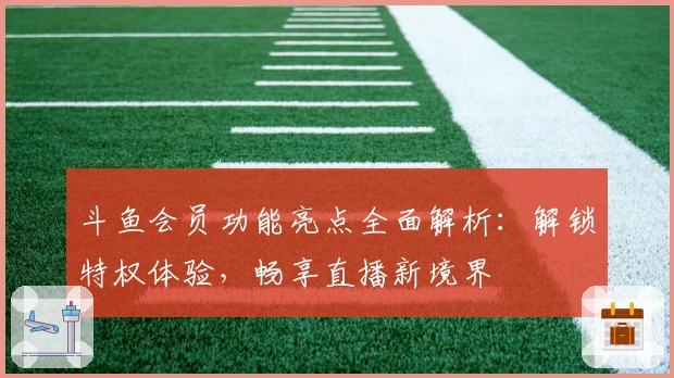 斗鱼会员功能亮点全面解析：解锁特权体验，畅享直播新境界