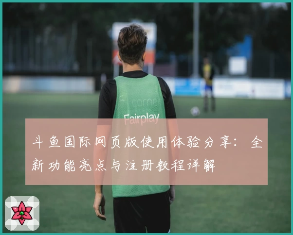 斗鱼国际网页版使用体验分享：全新功能亮点与注册教程详解