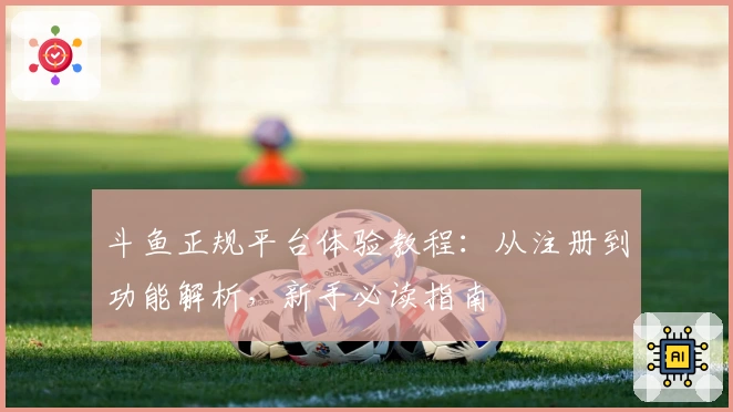 斗鱼正规平台体验教程：从注册到功能解析，新手必读指南