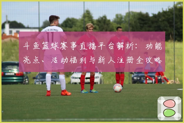 斗鱼篮球赛事直播平台解析：功能亮点、活动福利与新人注册全攻略