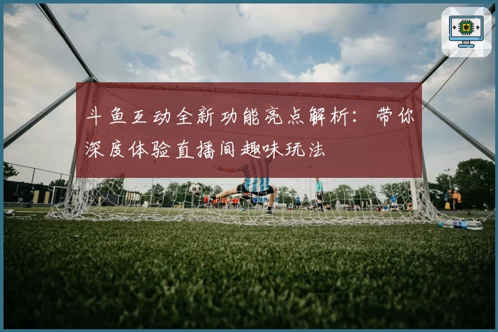 斗鱼互动全新功能亮点解析：带你深度体验直播间趣味玩法
