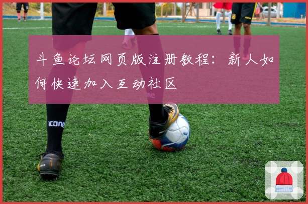斗鱼论坛网页版注册教程：新人如何快速加入互动社区