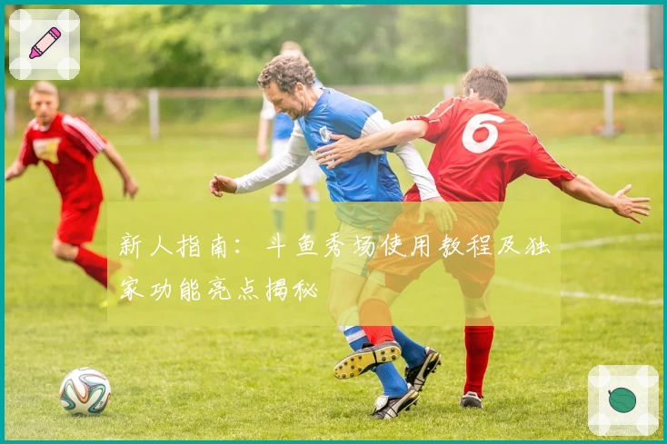 新人指南:斗鱼秀场使用教程及独家功能亮点揭秘