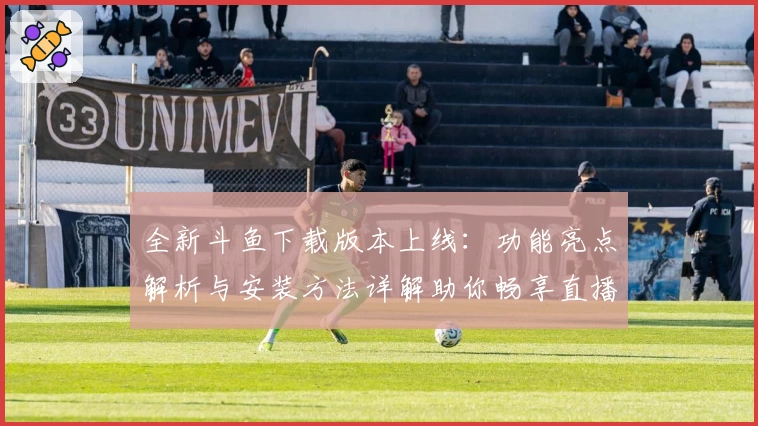 全新斗鱼下载版本上线：功能亮点解析与安装方法详解助你畅享直播体验