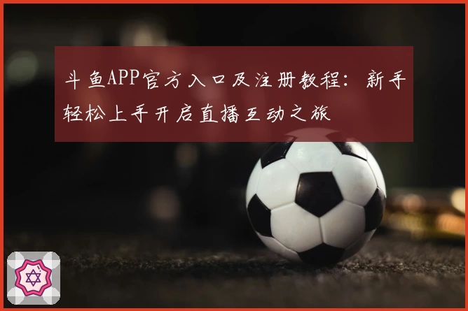 斗鱼APP官方入口及注册教程：新手轻松上手开启直播互动之旅