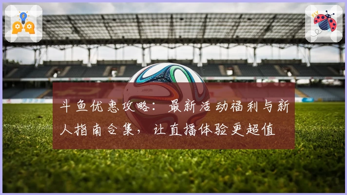 斗鱼优惠攻略:最新活动福利与新人指南合集,让直播体验更超值