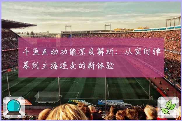 斗鱼互动功能深度解析：从实时弹幕到主播连麦的新体验