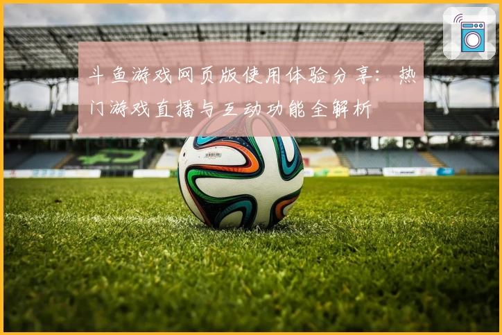 斗鱼游戏网页版使用体验分享:热门游戏直播与互动功能全解析