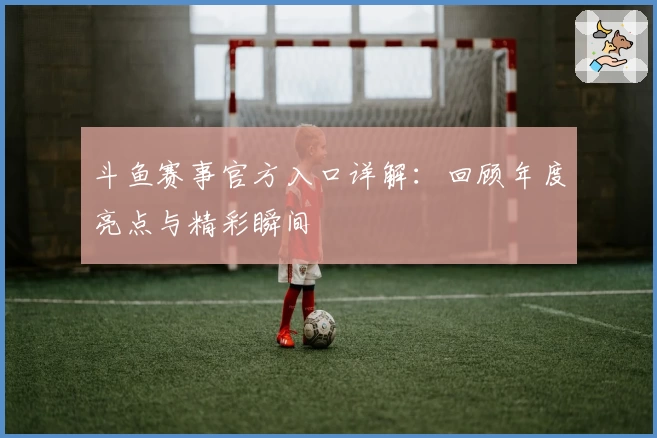 斗鱼赛事官方入口详解：回顾年度亮点与精彩瞬间